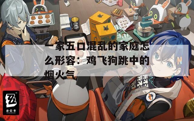 一家五口混乱的家庭怎么形容：鸡飞狗跳中的烟火气