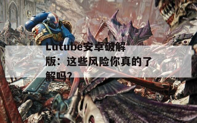 Lutube安卓破解版：这些风险你真的了解吗？