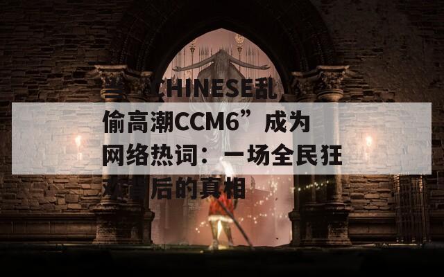 当“CHINESE乱偷高潮CCM6”成为网络热词：一场全民狂欢背后的真相