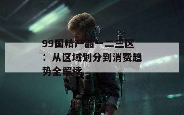 99国精产品一二三区：从区域划分到消费趋势全解读