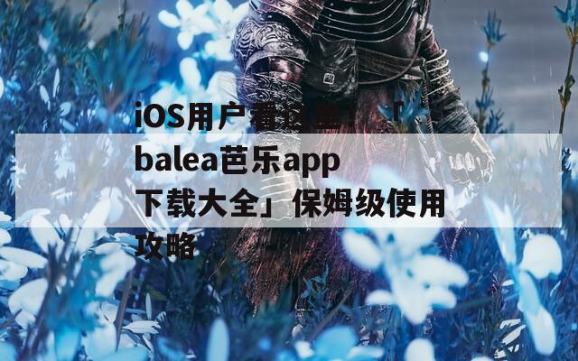 iOS用户看这里！「balea芭乐app下载大全」保姆级使用攻略