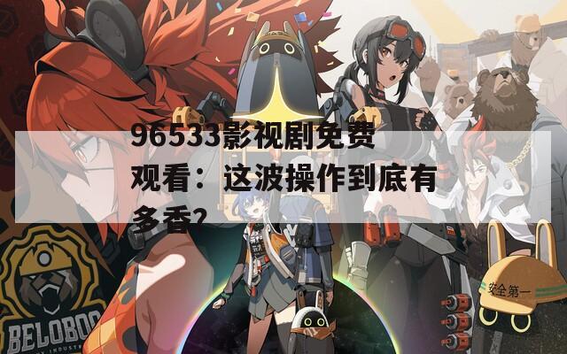 96533影视剧免费观看：这波操作到底有多香？