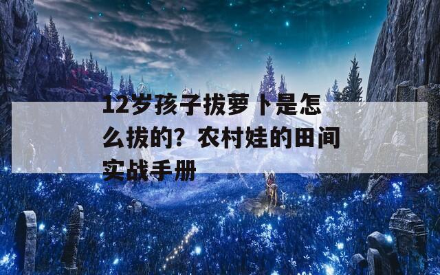 12岁孩子拔萝卜是怎么拔的？农村娃的田间实战手册  第1张