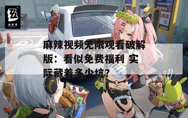 麻辣视频无限观看破解版：看似免费福利 实际藏着多少坑？  第1张