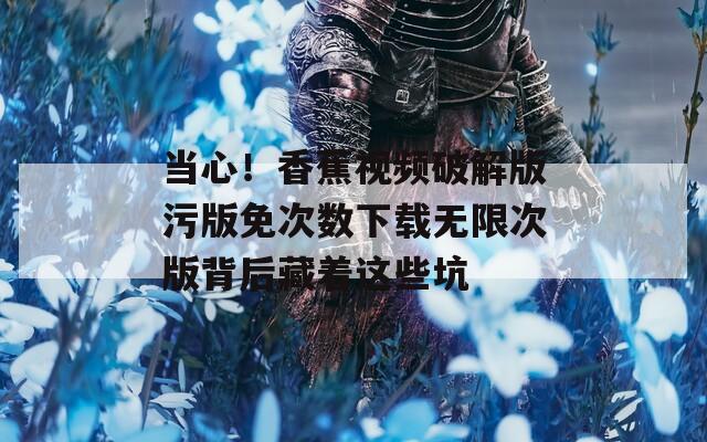 当心！香蕉视频破解版污版免次数下载无限次版背后藏着这些坑