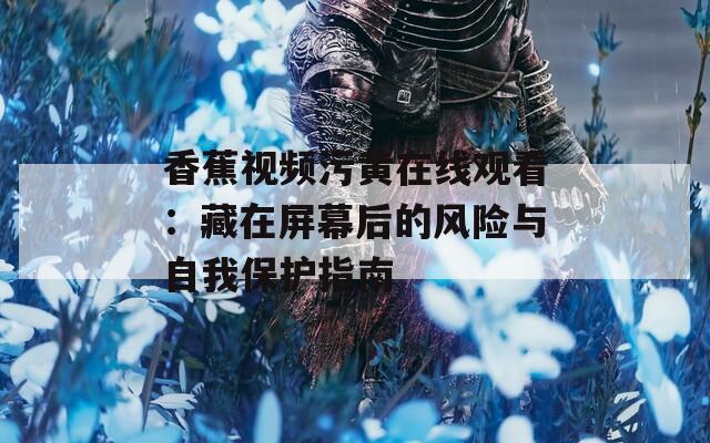 香蕉视频污黄在线观看：藏在屏幕后的风险与自我保护指南