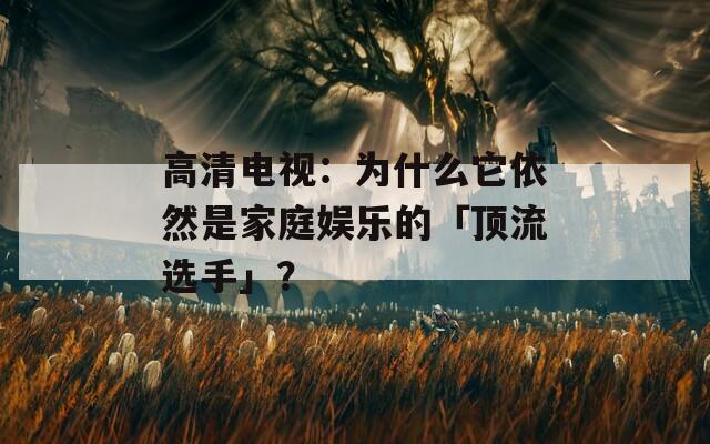 高清电视：为什么它依然是家庭娱乐的「顶流选手」？  第1张