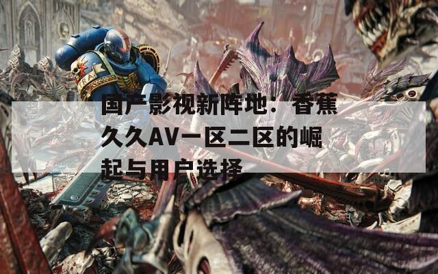 国产影视新阵地：香蕉久久AV一区二区的崛起与用户选择