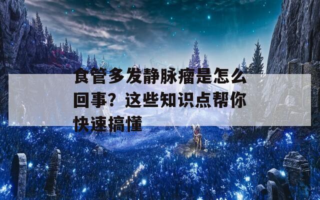 食管多发静脉瘤是怎么回事？这些知识点帮你快速搞懂