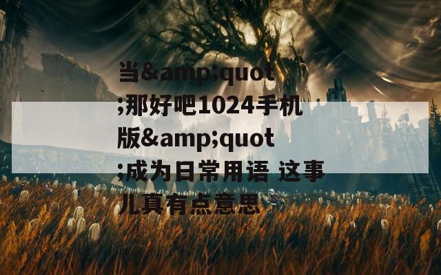当&amp;quot;那好吧1024手机版&amp;quot;成为日常用语 这事儿真有点意思