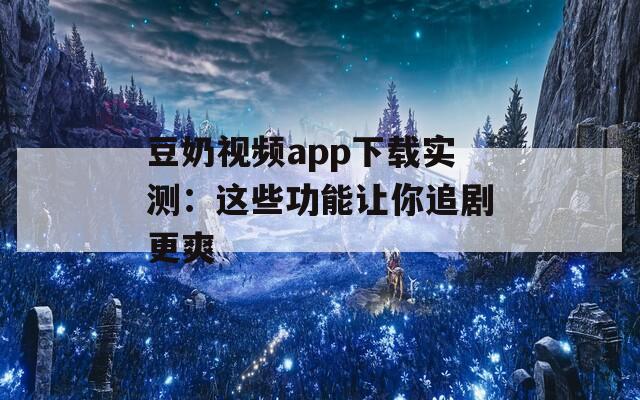 豆奶视频app下载实测：这些功能让你追剧更爽