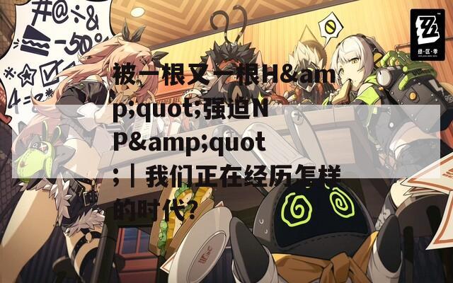 被一根又一根H&amp;quot;强迫NP&amp;quot;｜我们正在经历怎样的时代？