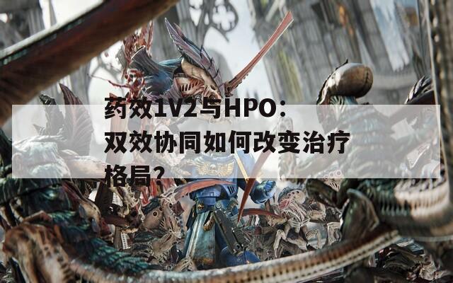 药效1V2与HPO：双效协同如何改变治疗格局？