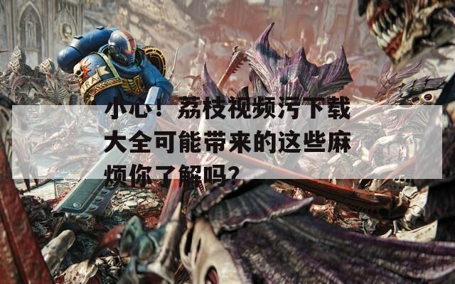 小心！荔枝视频污下载大全可能带来的这些麻烦你了解吗？