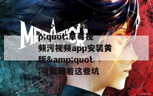 当心！你下载的&amp;quot;草莓视频污视频app安装黄版&amp;quot;可能藏着这些坑