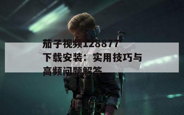 茄子视频128877下载安装：实用技巧与高频问题解答