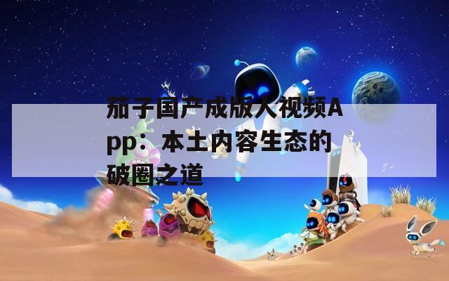 茄子国产成版人视频App：本土内容生态的破圈之道  第1张