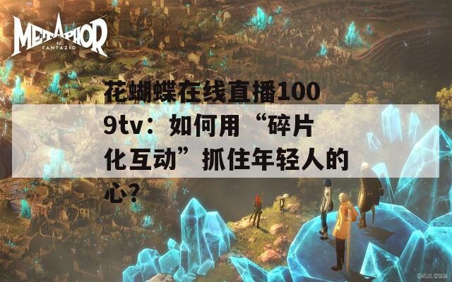 花蝴蝶在线直播1009tv：如何用“碎片化互动”抓住年轻人的心？