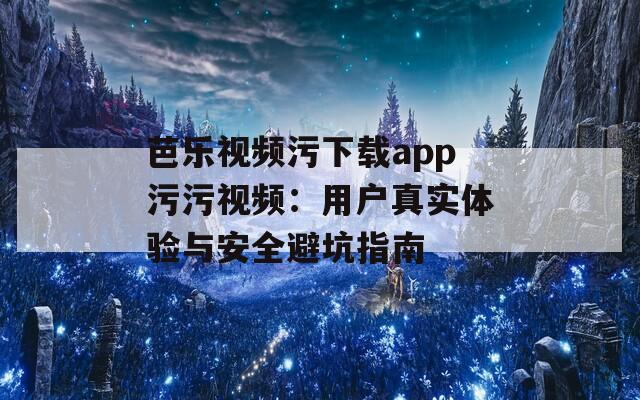 芭乐视频污下载app污污视频：用户真实体验与安全避坑指南
