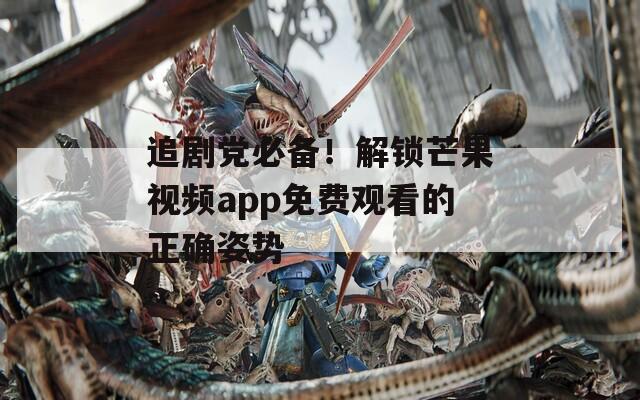 追剧党必备！解锁芒果视频app免费观看的正确姿势