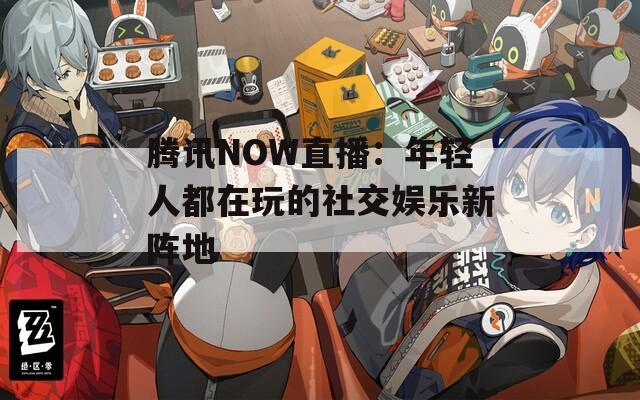 腾讯NOW直播：年轻人都在玩的社交娱乐新阵地