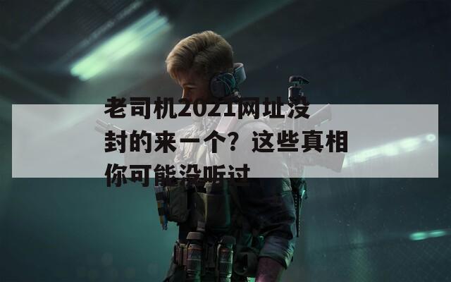 老司机2021网址没封的来一个？这些真相你可能没听过