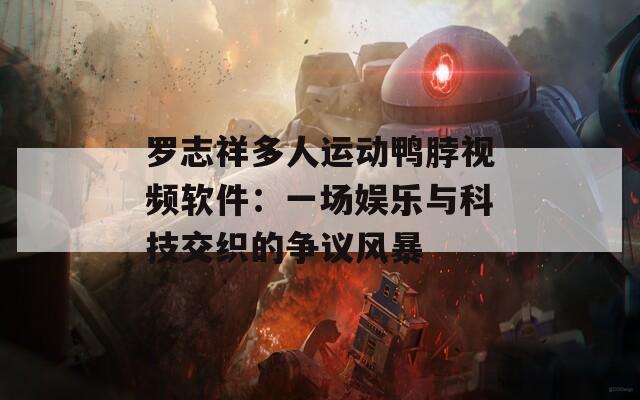 罗志祥多人运动鸭脖视频软件：一场娱乐与科技交织的争议风暴