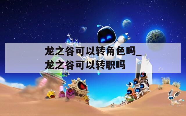 龙之谷可以转角色吗_龙之谷可以转职吗