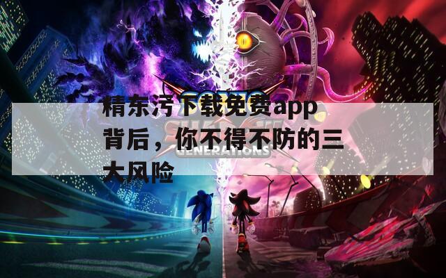 精东污下载免费app背后，你不得不防的三大风险