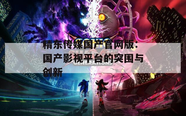 精东传媒国产官网版：国产影视平台的突围与创新