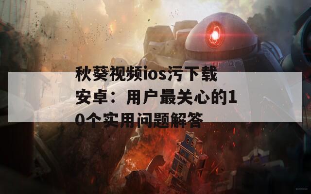 秋葵视频ios污下载安卓：用户最关心的10个实用问题解答