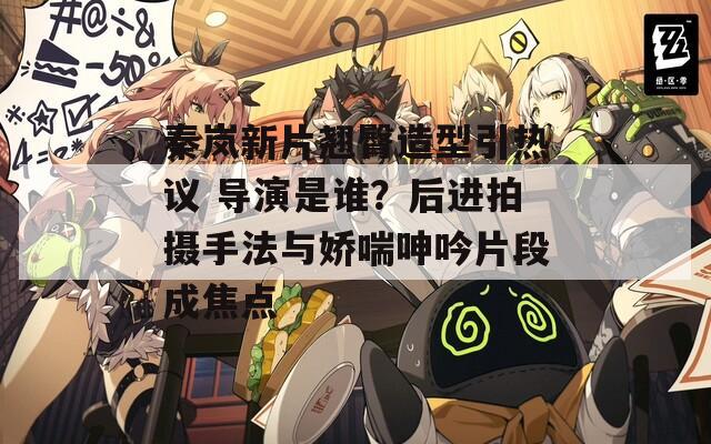 秦岚新片翘臀造型引热议 导演是谁？后进拍摄手法与娇喘呻吟片段成焦点  第1张