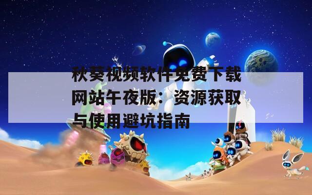 秋葵视频软件免费下载网站午夜版：资源获取与使用避坑指南