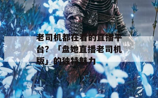 老司机都在看的直播平台？「盘她直播老司机版」的独特魅力