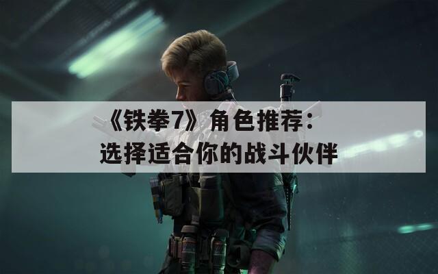 《铁拳7》角色推荐：选择适合你的战斗伙伴