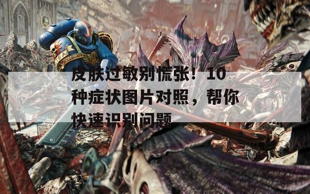 皮肤过敏别慌张！10种症状图片对照，帮你快速识别问题  第1张