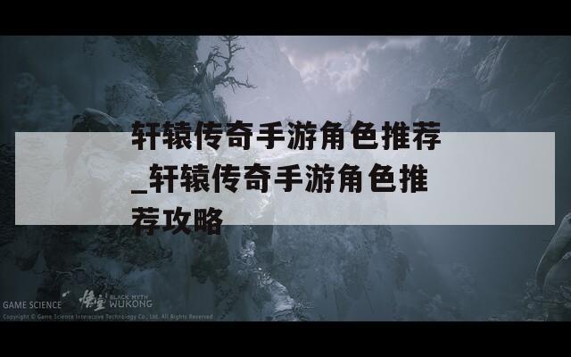轩辕传奇手游角色推荐_轩辕传奇手游角色推荐攻略  第1张