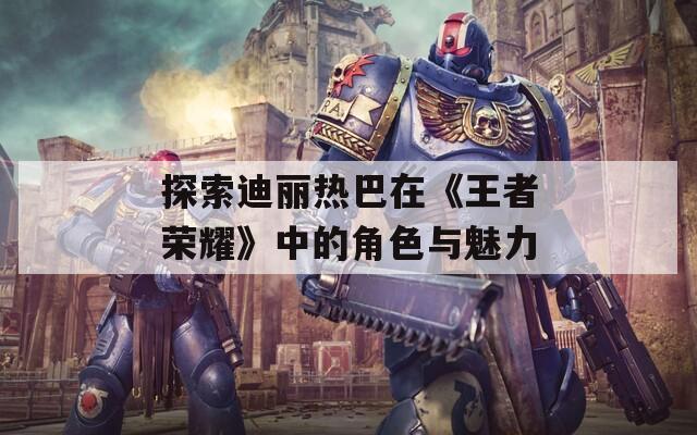 探索迪丽热巴在《王者荣耀》中的角色与魅力  第1张