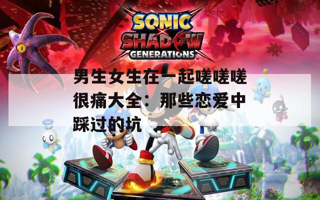 男生女生在一起嗟嗟嗟很痛大全：那些恋爱中踩过的坑
