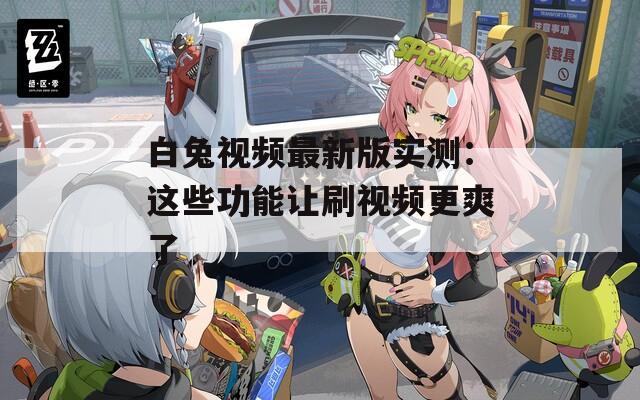 白兔视频最新版实测：这些功能让刷视频更爽了