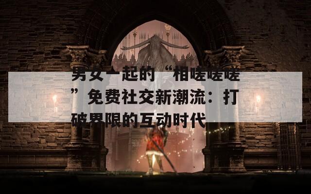 男女一起的“相嗟嗟嗟”免费社交新潮流：打破界限的互动时代  第1张