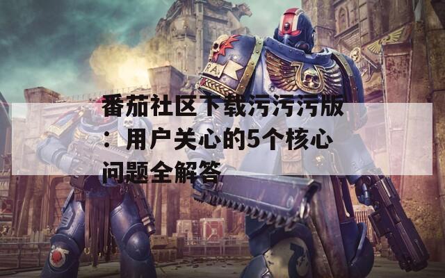 番茄社区下载污污污版：用户关心的5个核心问题全解答  第1张