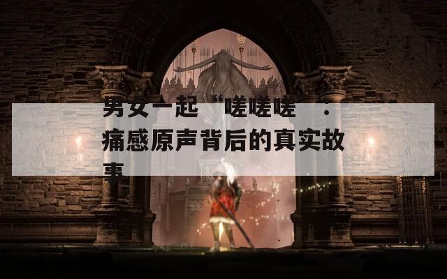 男女一起“嗟嗟嗟”：痛感原声背后的真实故事  第1张