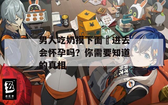 男人吃奶摸下面挵进去会怀孕吗？你需要知道的真相  第1张
