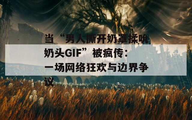 当“男人撕开奶罩揉吮奶头GIF”被疯传：一场网络狂欢与边界争议  第1张