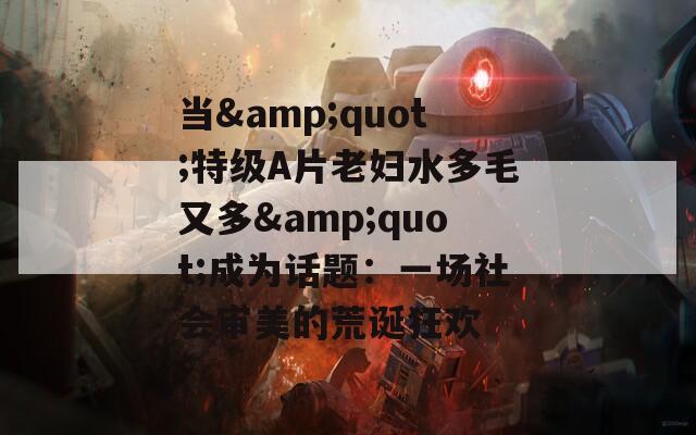 当&amp;quot;特级A片老妇水多毛又多&amp;quot;成为话题：一场社会审美的荒诞狂欢  第1张