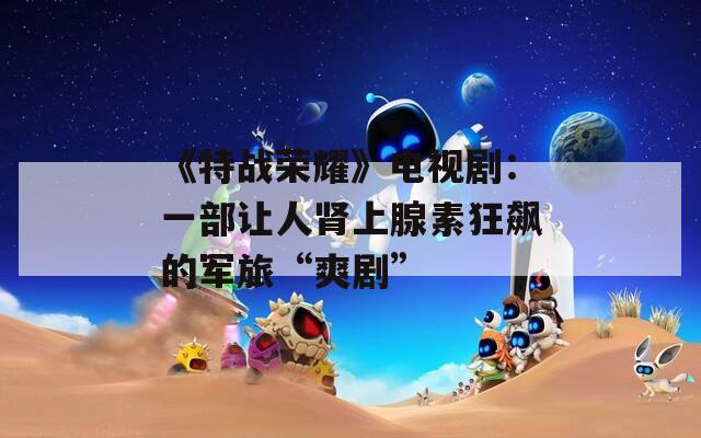 《特战荣耀》电视剧：一部让人肾上腺素狂飙的军旅“爽剧”  第1张