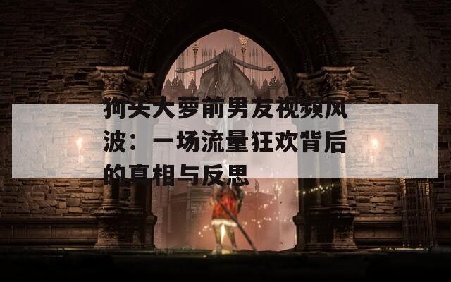 狗头大萝前男友视频风波：一场流量狂欢背后的真相与反思  第1张
