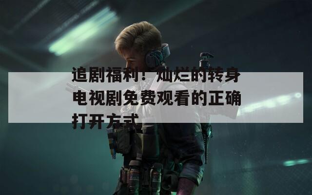 追剧福利！灿烂的转身电视剧免费观看的正确打开方式