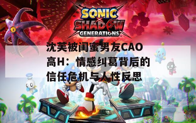 沈芙被闺蜜男友CAO高H：情感纠葛背后的信任危机与人性反思  第1张